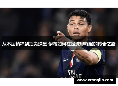 从不屈精神到顶尖球星 伊布如何在足球界崛起的传奇之路